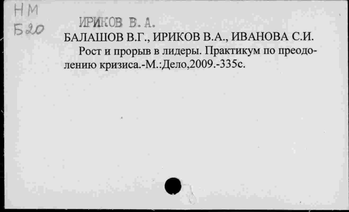 ﻿нм
БЛР
ИЖ® В. А.
БАЛАШОВ В.Г., ИРИКОВ В.А., ИВАНОВА С.И.
Рост и прорыв в лидеры. Практикум по преодолению кризиса.-М.:Дело,2009.-335с.